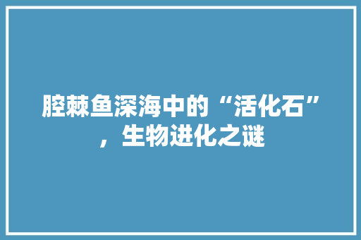腔棘鱼深海中的“活化石”，生物进化之谜