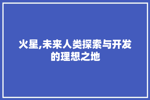 火星,未来人类探索与开发的理想之地