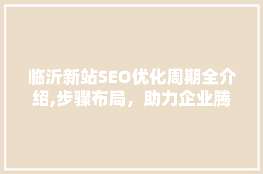 临沂新站SEO优化周期全介绍,步骤布局，助力企业腾飞