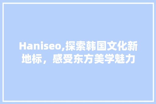 Haniseo,探索韩国文化新地标，感受东方美学魅力  第1张