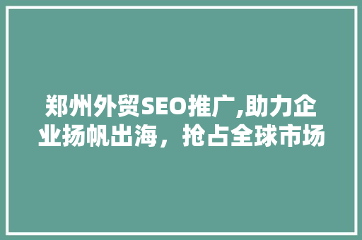 郑州外贸SEO推广,助力企业扬帆出海，抢占全球市场先机