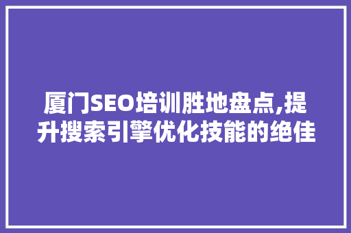 厦门SEO培训胜地盘点,提升搜索引擎优化技能的绝佳选择