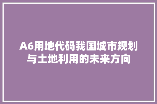 A6用地代码我国城市规划与土地利用的未来方向