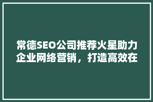 常德SEO公司推荐火星助力企业网络营销，打造高效在线品牌形象  第1张