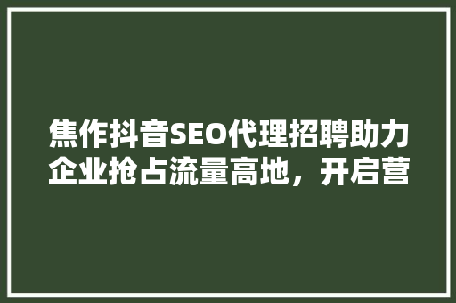 焦作抖音SEO代理招聘助力企业抢占流量高地，开启营销新篇章  第1张