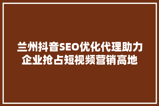 兰州抖音SEO优化代理助力企业抢占短视频营销高地