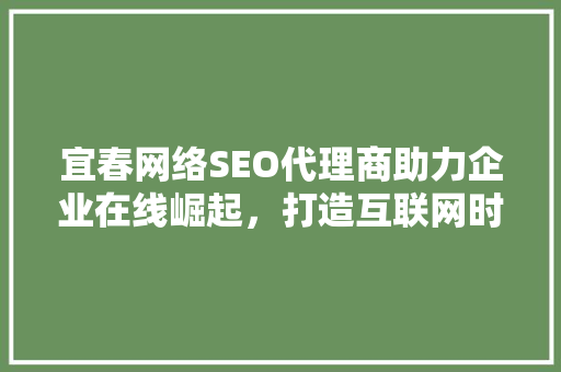 宜春网络SEO代理商助力企业在线崛起，打造互联网时代核心竞争力