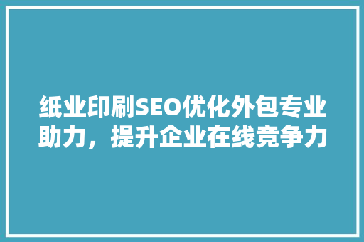 纸业印刷SEO优化外包专业助力，提升企业在线竞争力