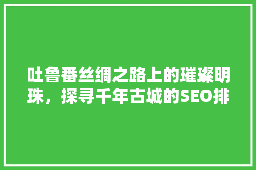 吐鲁番丝绸之路上的璀璨明珠，探寻千年古城的SEO排名奥秘