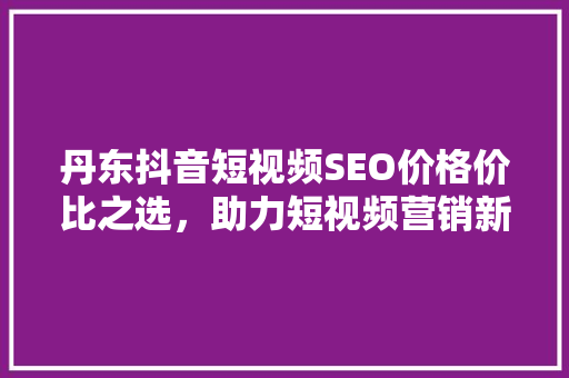 丹东抖音短视频SEO价格价比之选，助力短视频营销新高度