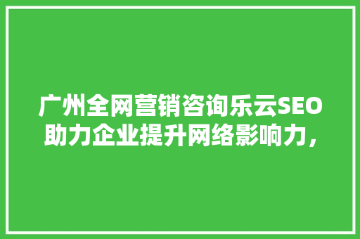 广州全网营销咨询乐云SEO助力企业提升网络影响力，抢占市场先机
