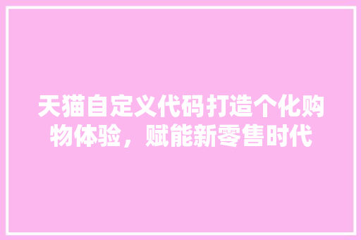 天猫自定义代码打造个化购物体验，赋能新零售时代