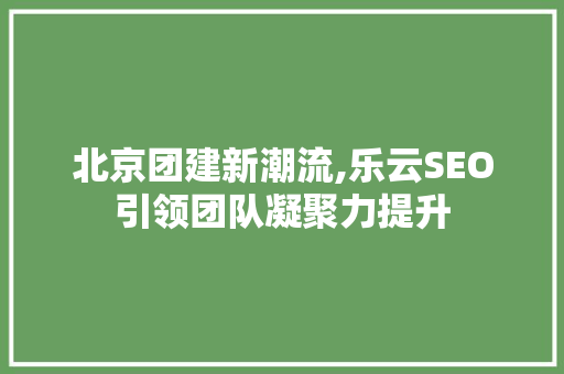 北京团建新潮流,乐云SEO引领团队凝聚力提升