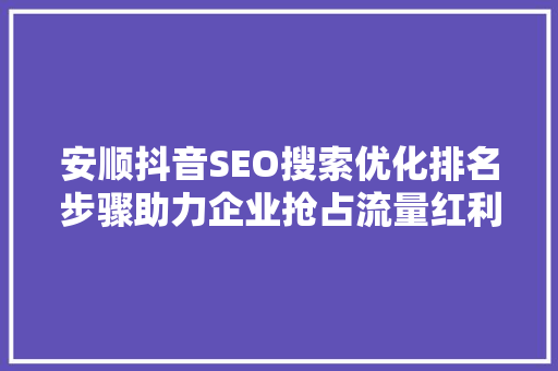 安顺抖音SEO搜索优化排名步骤助力企业抢占流量红利