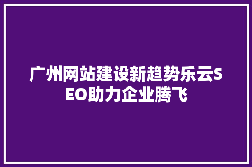 广州网站建设新趋势乐云SEO助力企业腾飞