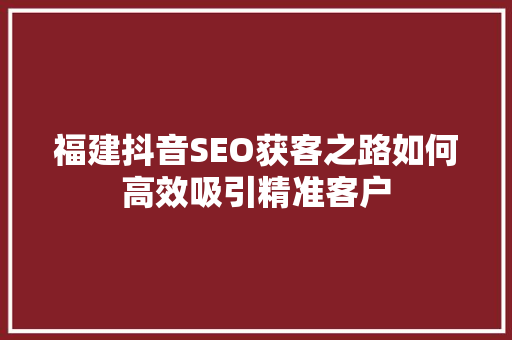 福建抖音SEO获客之路如何高效吸引精准客户