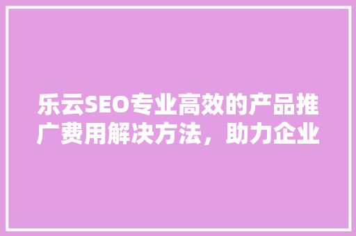 乐云SEO专业高效的产品推广费用解决方法，助力企业快速崛起