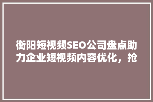 衡阳短视频SEO公司盘点助力企业短视频内容优化，抢占市场先机