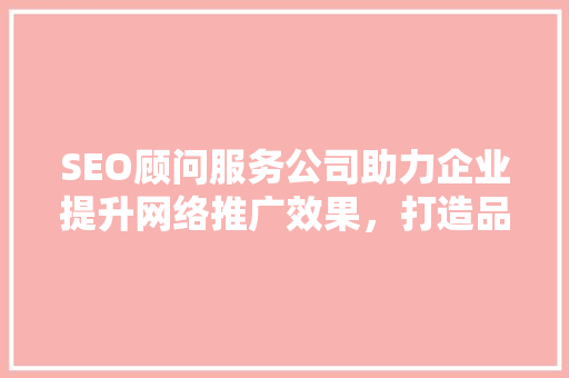 SEO顾问服务公司助力企业提升网络推广效果，打造品牌影响力