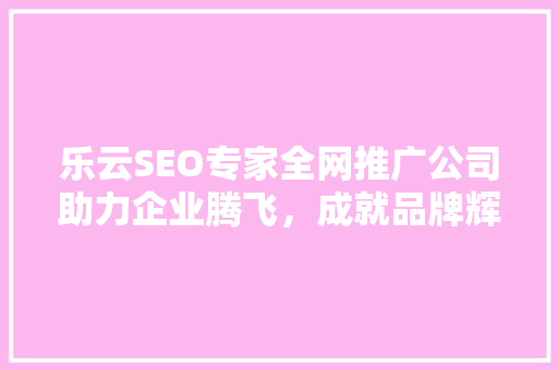 乐云SEO专家全网推广公司助力企业腾飞，成就品牌辉煌