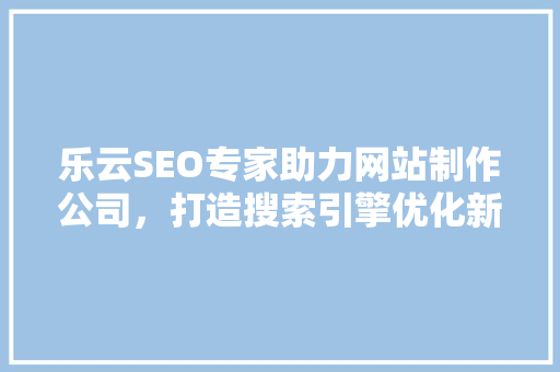 乐云SEO专家助力网站制作公司，打造搜索引擎优化新高度