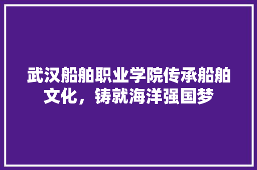 武汉船舶职业学院传承船舶文化，铸就海洋强国梦