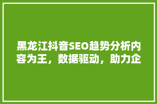 黑龙江抖音SEO趋势分析内容为王，数据驱动，助力企业抢占市场先机
