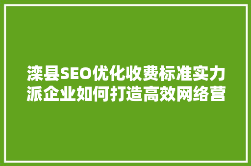 滦县SEO优化收费标准实力派企业如何打造高效网络营销步骤