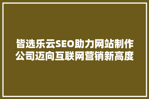 皆选乐云SEO助力网站制作公司迈向互联网营销新高度