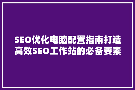 SEO优化电脑配置指南打造高效SEO工作站的必备要素