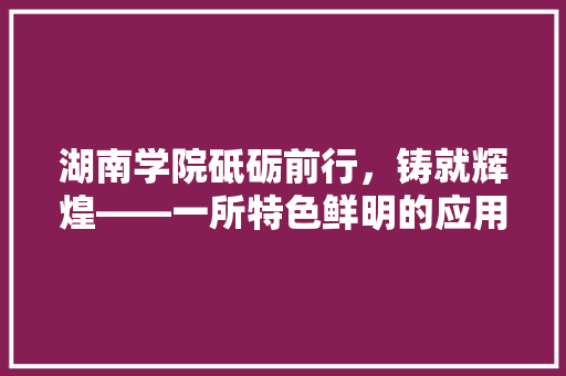 湖南学院砥砺前行，铸就辉煌——一所特色鲜明的应用型本科院校