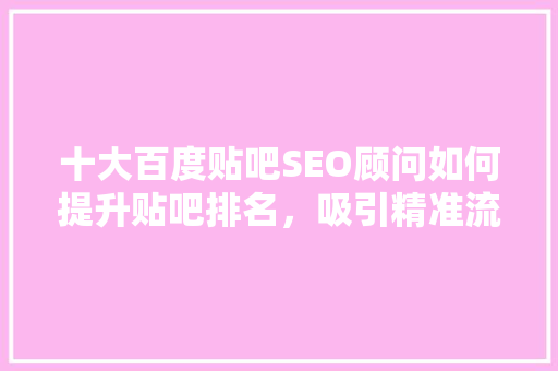 十大百度贴吧SEO顾问如何提升贴吧排名，吸引精准流量