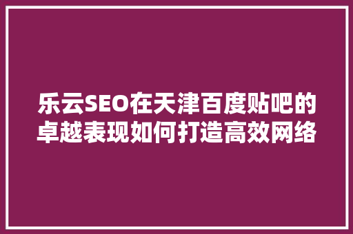 乐云SEO在天津百度贴吧的卓越表现如何打造高效网络营销步骤