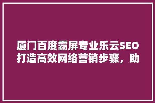 厦门百度霸屏专业乐云SEO打造高效网络营销步骤，助力企业腾飞