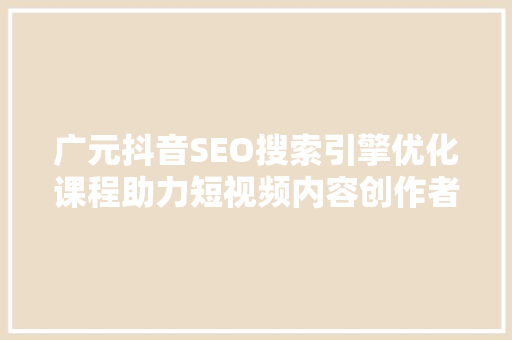 广元抖音SEO搜索引擎优化课程助力短视频内容创作者实现流量变现