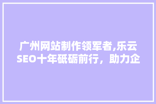 广州网站制作领军者,乐云SEO十年砥砺前行，助力企业高效崛起