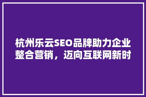 杭州乐云SEO品牌助力企业整合营销，迈向互联网新时代