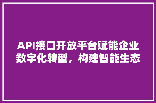 API接口开放平台赋能企业数字化转型，构建智能生态圈