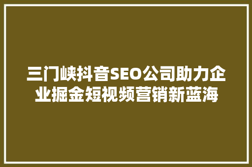 三门峡抖音SEO公司助力企业掘金短视频营销新蓝海