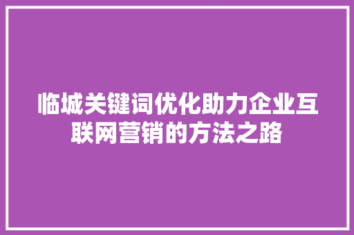 临城关键词优化助力企业互联网营销的方法之路