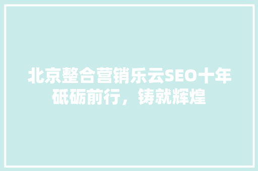北京整合营销乐云SEO十年砥砺前行，铸就辉煌