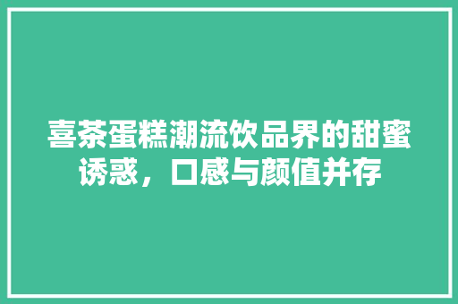 喜茶蛋糕潮流饮品界的甜蜜诱惑，口感与颜值并存