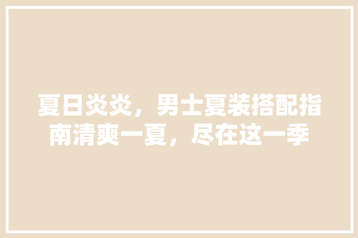 夏日炎炎，男士夏装搭配指南清爽一夏，尽在这一季