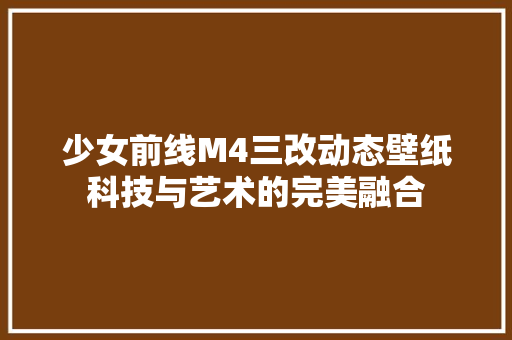 少女前线M4三改动态壁纸科技与艺术的完美融合