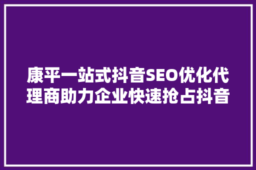 康平一站式抖音SEO优化代理商助力企业快速抢占抖音流量红利