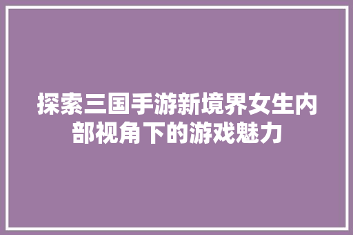 探索三国手游新境界女生内部视角下的游戏魅力