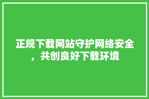 正规下载网站守护网络安全，共创良好下载环境