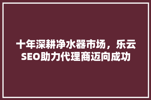 十年深耕净水器市场，乐云SEO助力代理商迈向成功