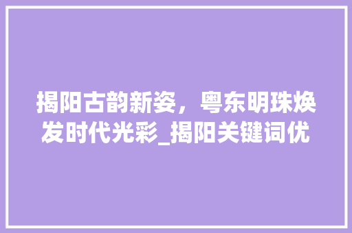 揭阳古韵新姿，粤东明珠焕发时代光彩_揭阳关键词优化