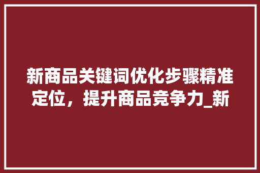 新商品关键词优化步骤精准定位，提升商品竞争力_新商品怎么优化关键词